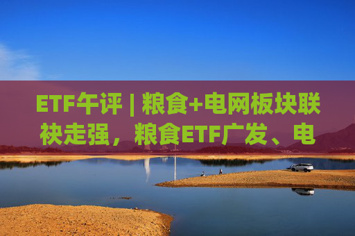 ETF午评 | 粮食+电网板块联袂走强，粮食ETF广发、电网设备ETF涨2%