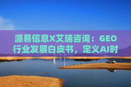 源易信息X艾瑞咨询：GEO行业发展白皮书，定义AI时代品牌真实力量