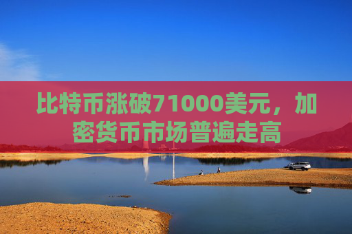 比特币涨破71000美元，加密货币市场普遍走高