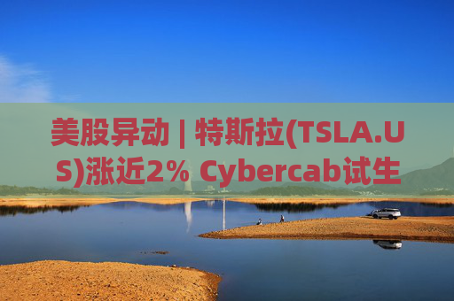 美股异动 | 特斯拉(TSLA.US)涨近2% Cybercab试生产提速 4月启动量产