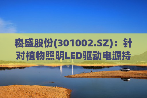 崧盛股份(301002.SZ)：针对植物照明LED驱动电源持续进行前瞻技术布局