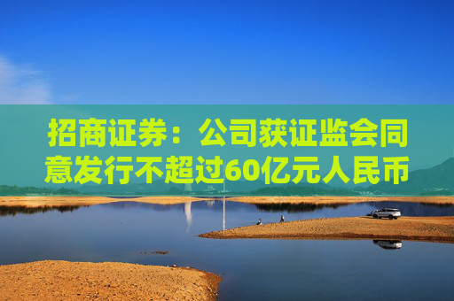 招商证券：公司获证监会同意发行不超过60亿元人民币永续次级公司债券  第1张