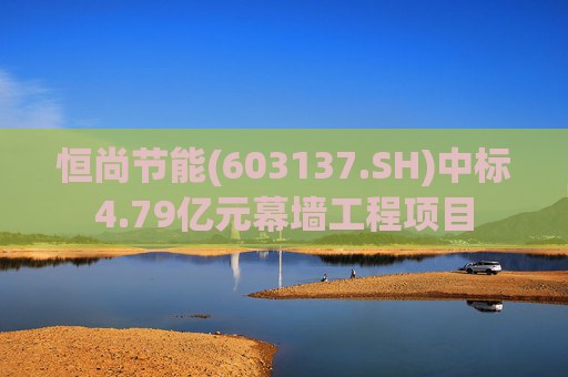 恒尚节能(603137.SH)中标4.79亿元幕墙工程项目