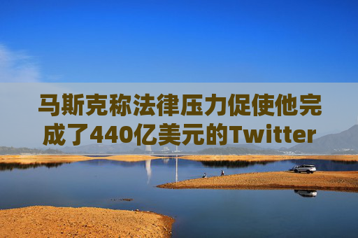 马斯克称法律压力促使他完成了440亿美元的Twitter交易