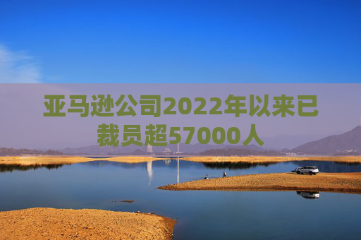 亚马逊公司2022年以来已裁员超57000人