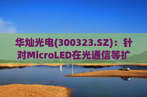华灿光电(300323.SZ)：针对MicroLED在光通信等扩展领域的应用，目前仍处于早期研发和样品验证阶段