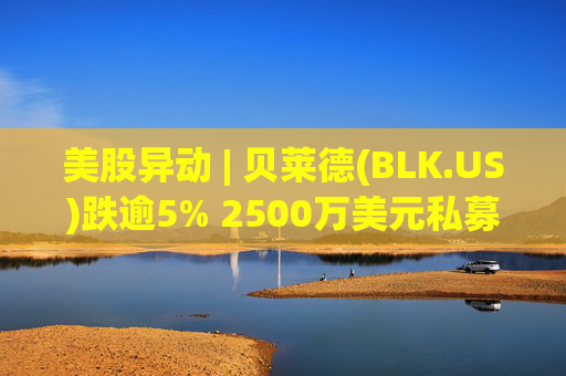美股异动 | 贝莱德(BLK.US)跌逾5% 2500万美元私募贷款估值归零