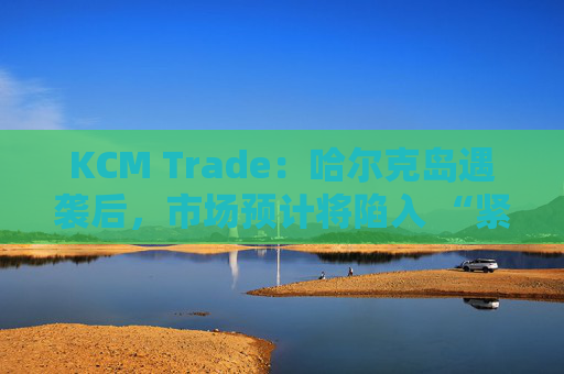 KCM Trade：哈尔克岛遇袭后，市场预计将陷入 “紧张不安”