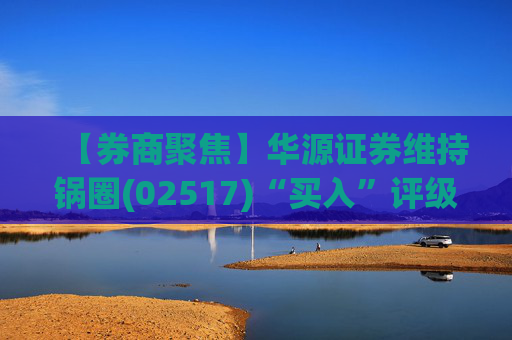 【券商聚焦】华源证券维持锅圈(02517)“买入”评级 看好公司营收快速增长、盈利能力持续提升