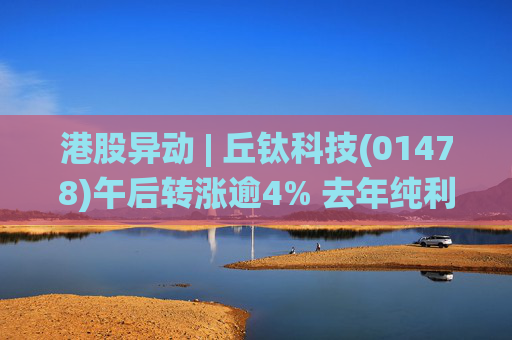 港股异动 | 丘钛科技(01478)午后转涨逾4% 去年纯利同比增4.35倍 末期息大增至40港仙