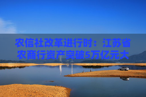 农信社改革进行时：江苏省农商行资产突破5万亿元大关 约占全国农信资产总额10％