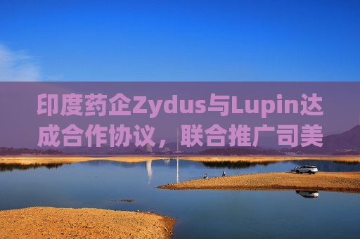印度药企Zydus与Lupin达成合作协议，联合推广司美格鲁肽注射液