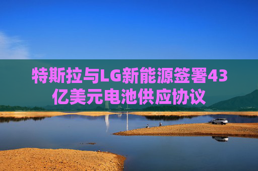 特斯拉与LG新能源签署43亿美元电池供应协议