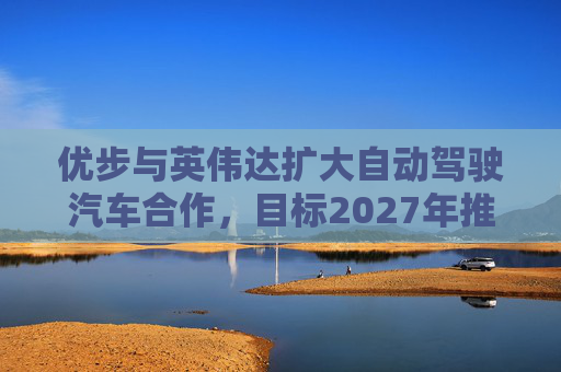 优步与英伟达扩大自动驾驶汽车合作，目标2027年推出