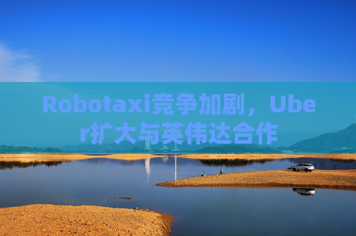 Robotaxi竞争加剧，Uber扩大与英伟达合作