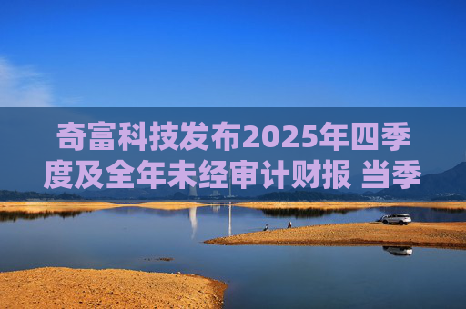 奇富科技发布2025年四季度及全年未经审计财报 当季放款环比下降15.6%