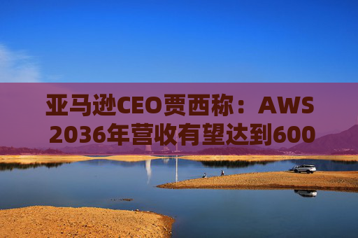 亚马逊CEO贾西称：AWS 2036年营收有望达到6000亿美元