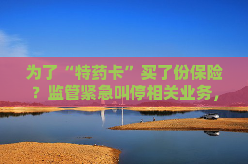 为了“特药卡”买了份保险？监管紧急叫停相关业务，业内称卡片权益使用概率极低，不足百万分之一