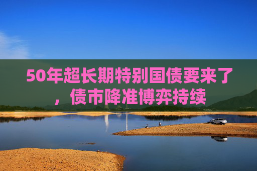 50年超长期特别国债要来了，债市降准博弈持续