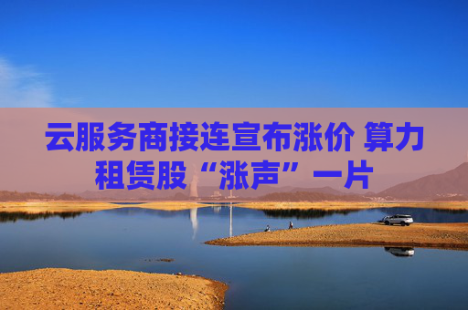 云服务商接连宣布涨价 算力租赁股“涨声”一片