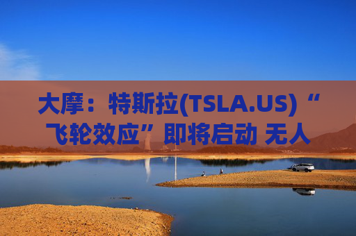 大摩：特斯拉(TSLA.US)“飞轮效应”即将启动 无人驾驶出租车将是下一个核心增长极