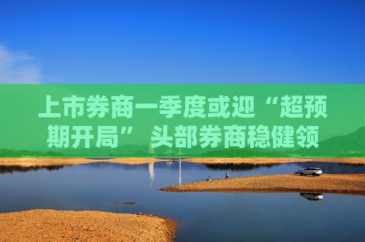 上市券商一季度或迎“超预期开局” 头部券商稳健领航、中小券商“弹性十足”