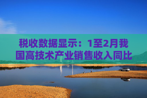 税收数据显示：1至2月我国高技术产业销售收入同比增长16.1%