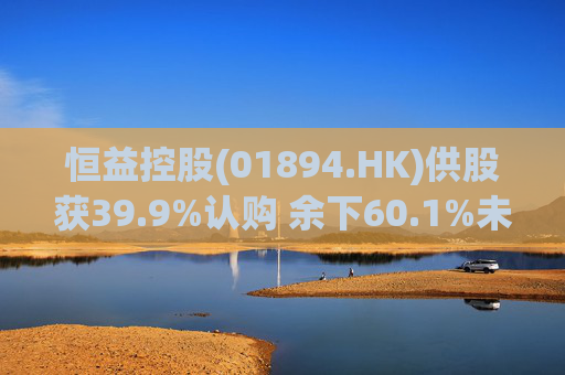 恒益控股(01894.HK)供股获39.9%认购 余下60.1%未认购股份将启动补偿安排