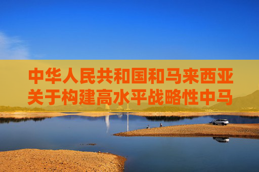 中华人民共和国和马来西亚关于构建高水平战略性中马命运共同体的联合声明