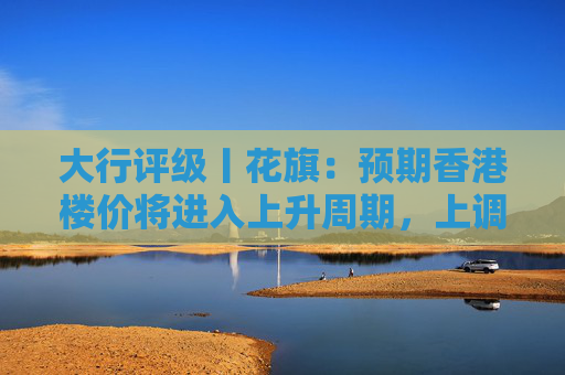 大行评级丨花旗：预期香港楼价将进入上升周期，上调港铁目标价至30港元