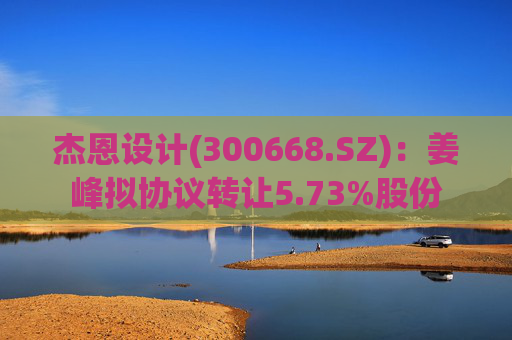 杰恩设计(300668.SZ)：姜峰拟协议转让5.73%股份