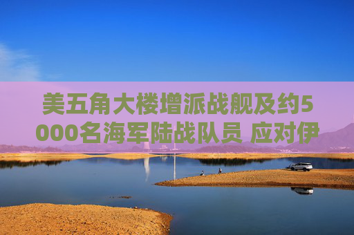 美五角大楼增派战舰及约5000名海军陆战队员 应对伊朗霍尔木兹海峡攻击