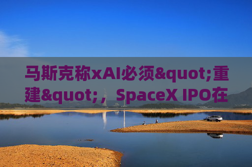 马斯克称xAI必须"重建"，SpaceX IPO在即