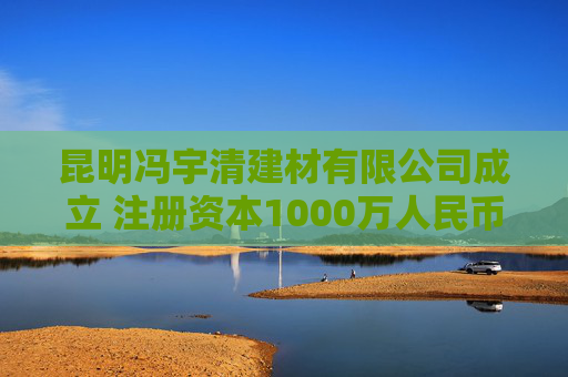 昆明冯宇清建材有限公司成立 注册资本1000万人民币