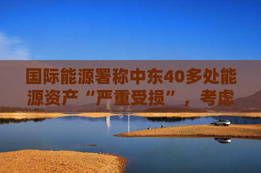 国际能源署称中东40多处能源资产“严重受损”，考虑进一步释放原油储备