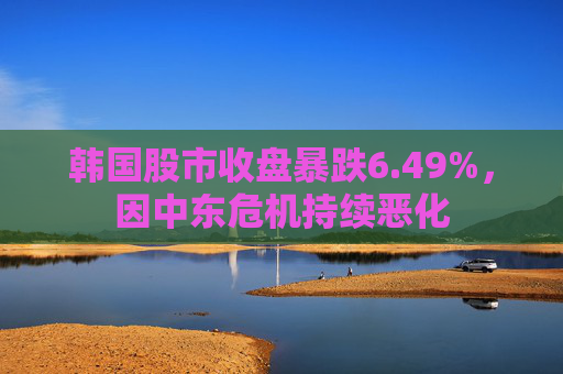 韩国股市收盘暴跌6.49%，因中东危机持续恶化