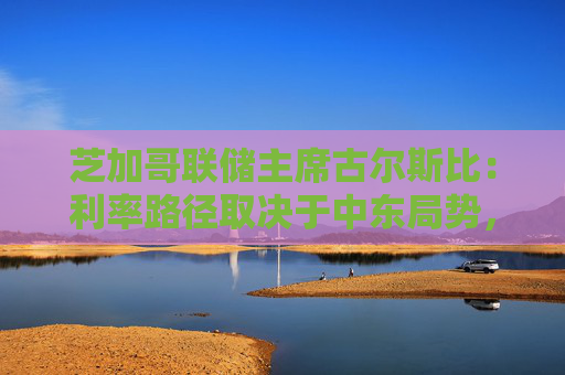 芝加哥联储主席古尔斯比：利率路径取决于中东局势，或加息抑或降息