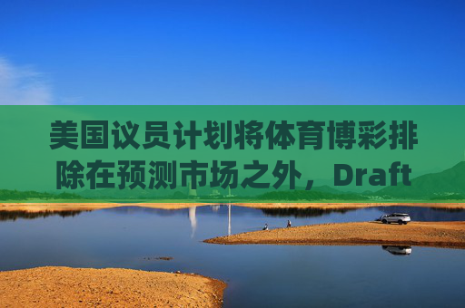 美国议员计划将体育博彩排除在预测市场之外，DraftKings与Flutter股价大涨