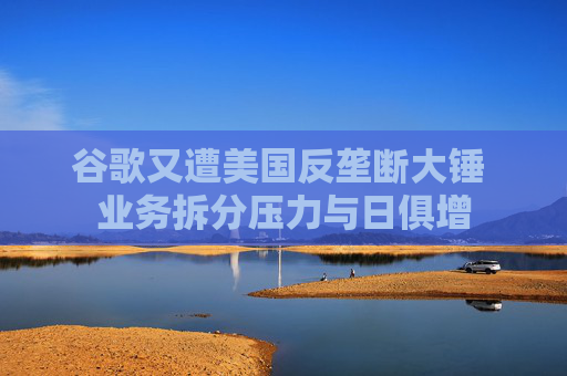 谷歌又遭美国反垄断大锤 业务拆分压力与日俱增