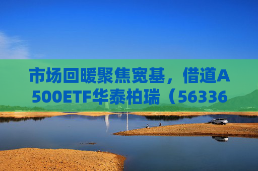市场回暖聚焦宽基，借道A500ETF华泰柏瑞（563360）助力低成本布局核心资产