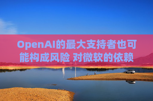 OpenAI的最大支持者也可能构成风险 对微软的依赖在IPO前夕引发质疑