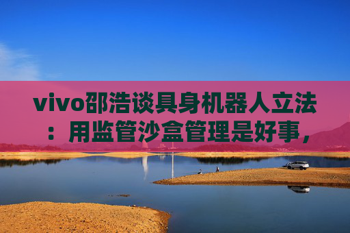 vivo邵浩谈具身机器人立法：用监管沙盒管理是好事，政府应给企业更多自由度去创新
