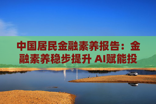 中国居民金融素养报告：金融素养稳步提升 AI赋能投教效果初显
