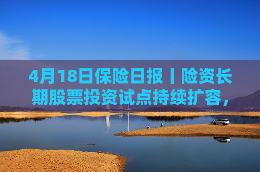 4月18日保险日报丨险资长期股票投资试点持续扩容，1620亿长钱如何入市！保险资管机构加速布局“保险版ABS”