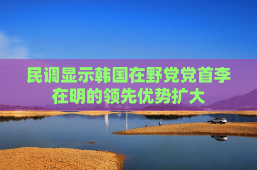 民调显示韩国在野党党首李在明的领先优势扩大