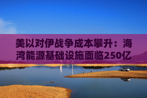 美以对伊战争成本攀升：海湾能源基础设施面临250亿美元修复账单