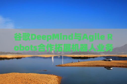 谷歌DeepMind与Agile Robots合作拓展机器人业务