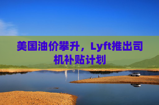 美国油价攀升，Lyft推出司机补贴计划