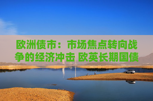 欧洲债市：市场焦点转向战争的经济冲击 欧英长期国债收益率大幅走低