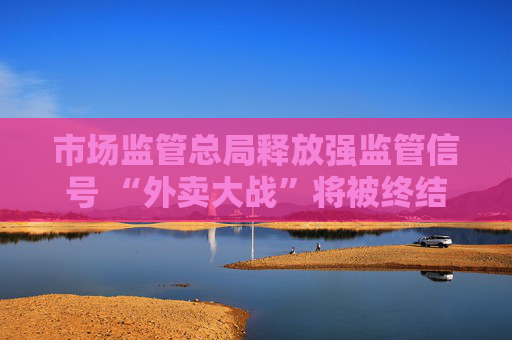 市场监管总局释放强监管信号 “外卖大战”将被终结